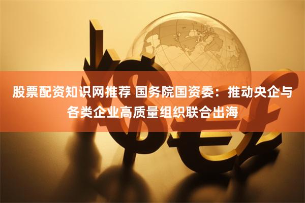 股票配资知识网推荐 国务院国资委：推动央企与各类企业高质量组织联合出海