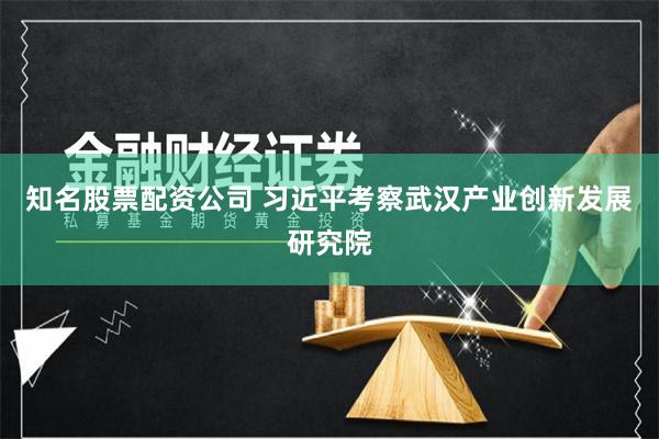 知名股票配资公司 习近平考察武汉产业创新发展研究院