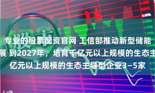 专业的股票配资官网 工信部推动新型储能制造业高质量发展 到2027年，培育千亿元以上规模的生态主导型企业3—5家