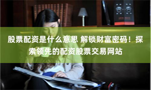 股票配资是什么意思 解锁财富密码！探索领先的配资股票交易网站