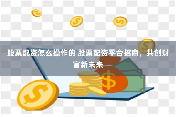 股票配资怎么操作的 股票配资平台招商，共创财富新未来