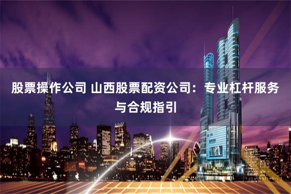 股票操作公司 山西股票配资公司：专业杠杆服务与合规指引