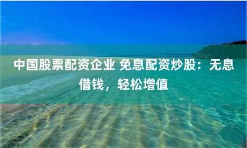 中国股票配资企业 免息配资炒股：无息借钱，轻松增值