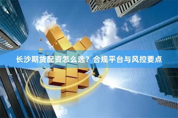 长沙期货配资怎么选？合规平台与风控要点